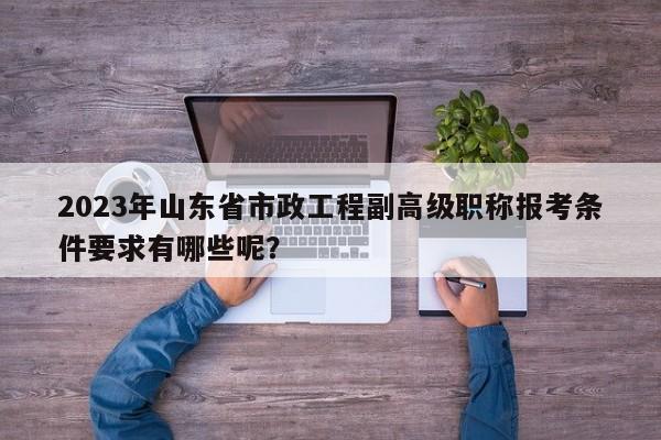 2023年山東省市政工程副高級職稱報(bào)考條件要求有哪些呢？