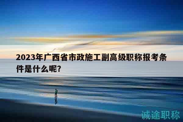 2023年廣西省市政施工副高級(jí)職稱報(bào)考條件是什么呢？