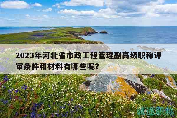 2023年河北省市政工程管理副高級職稱評審條件和材料有哪些呢？
