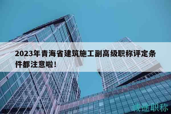 2023年青海省建筑施工副高級(jí)職稱評定條件都注意啦！