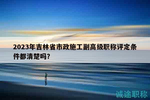 2023年吉林省市政施工副高級職稱評定條件都清楚嗎？