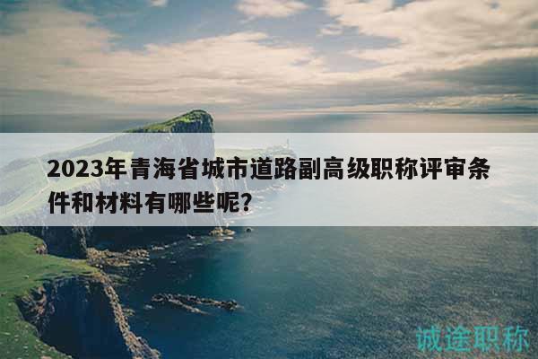 2023年青海省城市道路副高級職稱評審條件和材料有哪些呢？