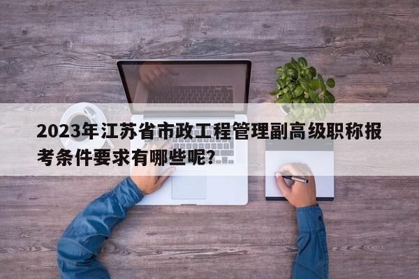 2023年江蘇省市政工程管理副高級職稱報考條件要求有哪些呢？
