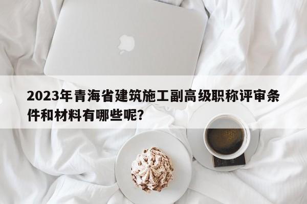 2023年青海省建筑施工副高級(jí)職稱評(píng)審條件和材料有哪些呢？