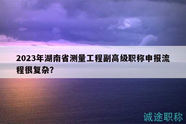 2023年湖南省測量工程副高級職稱申報流程很復(fù)雜？