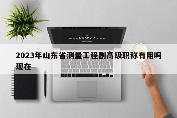 2023年山東省測量工程副高級職稱有用嗎現(xiàn)在