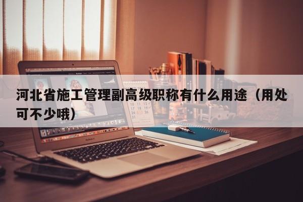 河北省施工管理副高級(jí)職稱有什么用途（用處可不少哦）