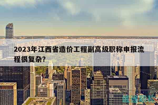 2023年江西省造價(jià)工程副高級(jí)職稱申報(bào)流程很復(fù)雜？