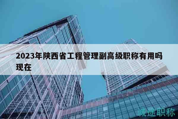 2023年陜西省工程管理副高級職稱有用嗎現(xiàn)在
