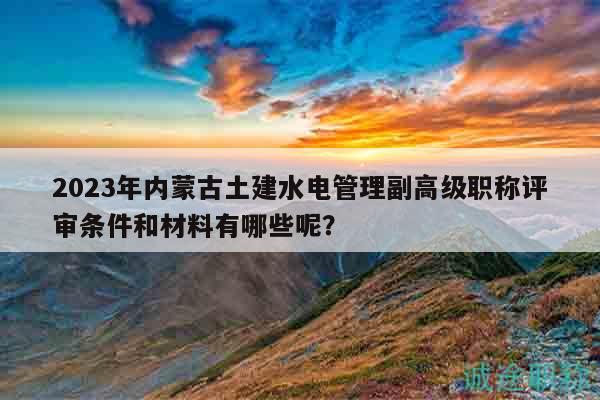 2023年內(nèi)蒙古土建水電管理副高級職稱評審條件和材料有哪些呢？