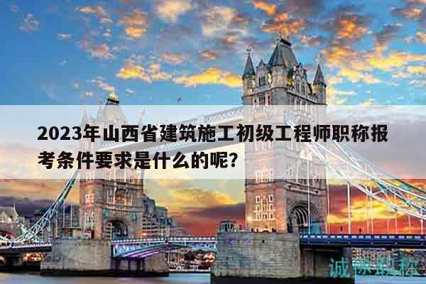 2023年山西省建筑施工初級工程師職稱報考條件要求是什么的呢？