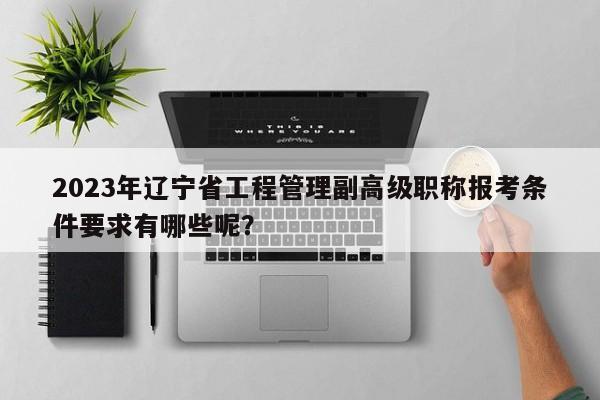 2023年遼寧省工程管理副高級(jí)職稱報(bào)考條件要求有哪些呢？