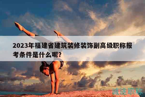 2023年福建省建筑裝修裝飾副高級職稱報考條件是什么呢？