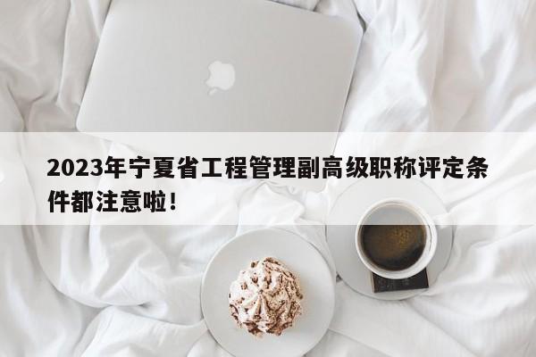 2023年寧夏省工程管理副高級職稱評定條件都注意啦！