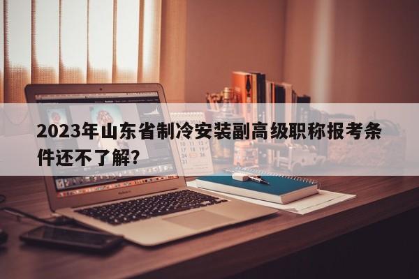 2023年山東省制冷安裝副高級(jí)職稱報(bào)考條件還不了解？