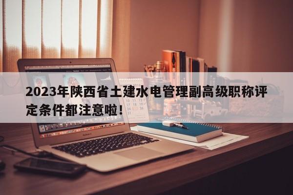 2023年陜西省土建水電管理副高級職稱評定條件都注意啦！