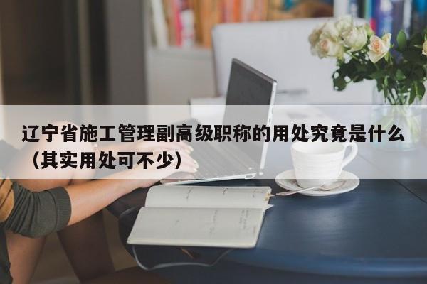 遼寧省施工管理副高級職稱的用處究竟是什么（其實用處可不少）