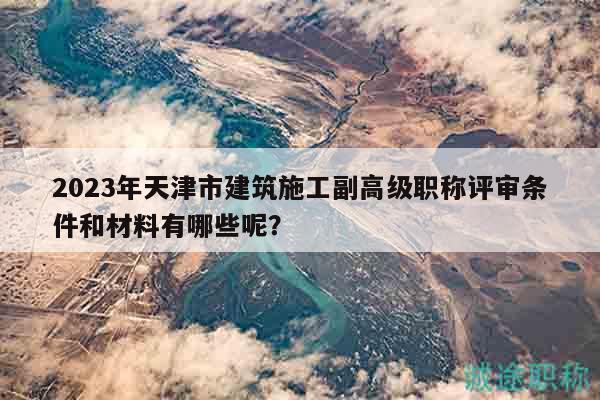 2023年天津市建筑施工副高級職稱評審條件和材料有哪些呢？