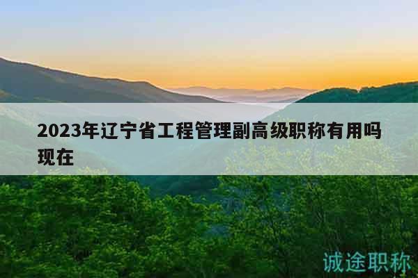 2023年遼寧省工程管理副高級(jí)職稱有用嗎現(xiàn)在
