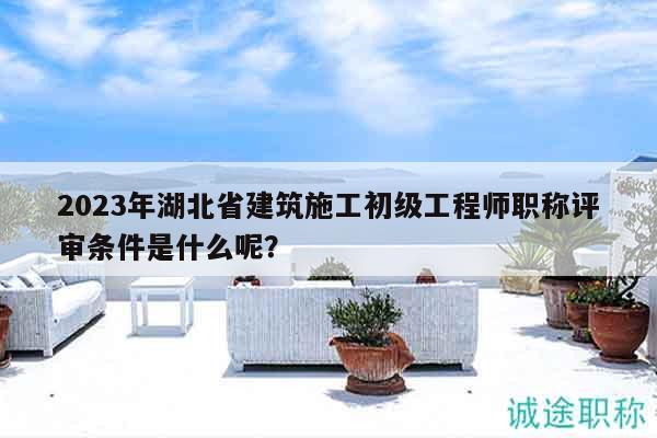 2023年湖北省建筑施工初級(jí)工程師職稱評(píng)審條件是什么呢？