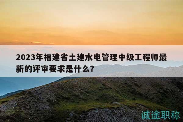 2023年福建省土建水電管理中級工程師最新的評審要求是什么？