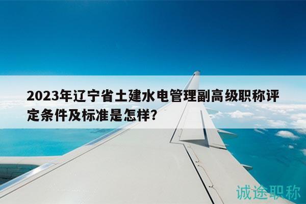 2023年遼寧省土建水電管理副高級(jí)職稱評(píng)定條件及標(biāo)準(zhǔn)是怎樣？