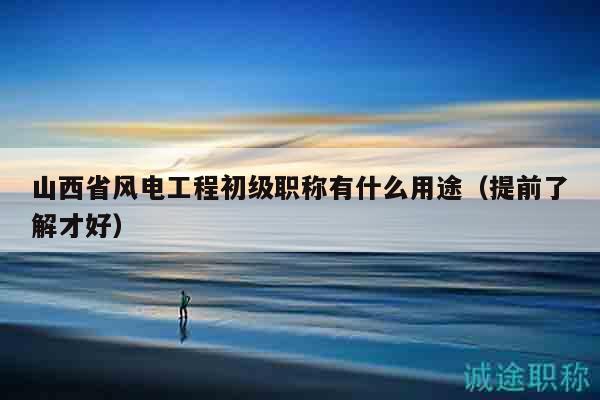 山西省風(fēng)電工程初級職稱有什么用途（提前了解才好）