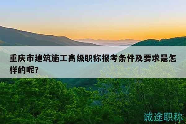 重慶市建筑施工高級職稱報考條件及要求是怎樣的呢？