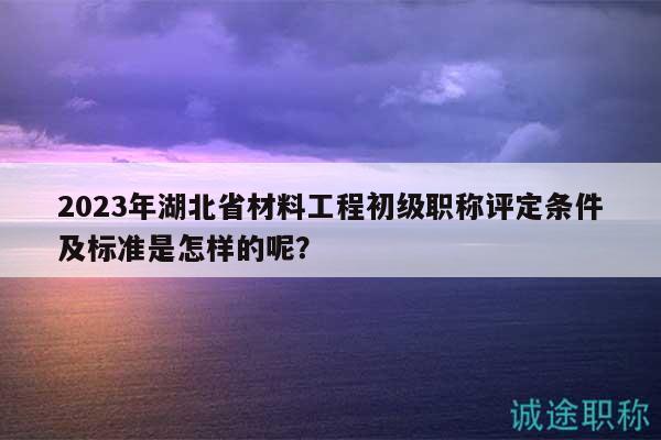 2023年湖北省材料工程初級(jí)職稱評(píng)定條件及標(biāo)準(zhǔn)是怎樣的呢？