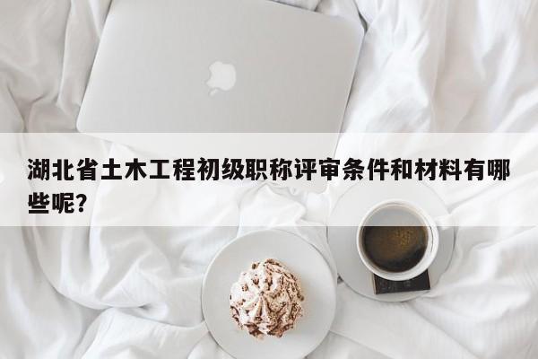 湖北省土木工程初級(jí)職稱評(píng)審條件和材料有哪些呢？