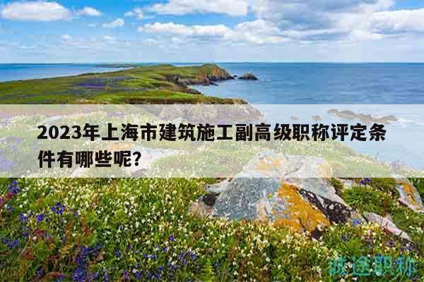 2023年上海市建筑施工副高級職稱評定條件有哪些呢？