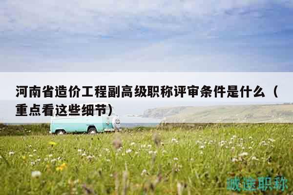河南省造價(jià)工程副高級(jí)職稱評(píng)審條件是什么（重點(diǎn)看這些細(xì)節(jié)）