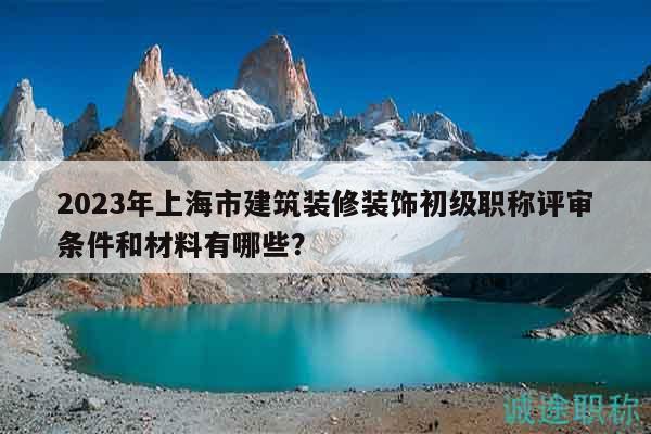 2023年上海市建筑裝修裝飾初級職稱評審條件和材料有哪些？