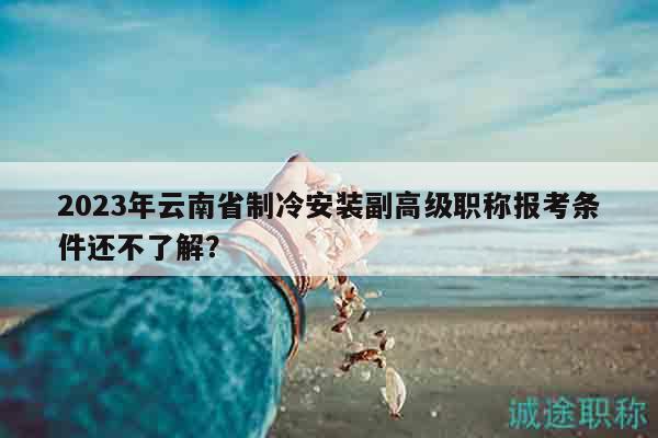2023年云南省制冷安裝副高級(jí)職稱(chēng)報(bào)考條件還不了解？
