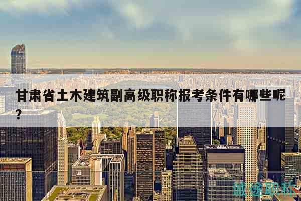 甘肅省土木建筑副高級職稱報考條件有哪些呢？