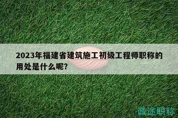 2023年福建省建筑施工初級工程師職稱的用處是什么呢？