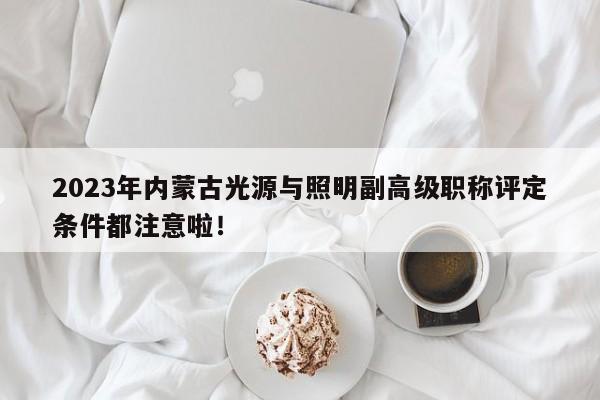 2023年內(nèi)蒙古光源與照明副高級職稱評定條件都注意啦！