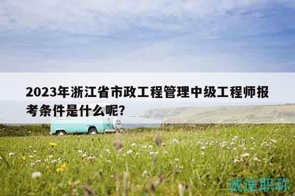 2023年浙江省市政工程管理中級工程師報(bào)考條件是什么呢？