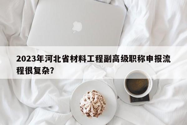 2023年河北省材料工程副高級職稱申報流程很復(fù)雜？
