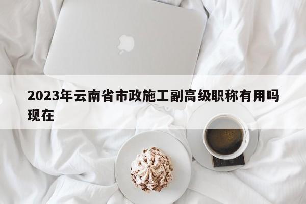 2023年云南省市政施工副高級(jí)職稱(chēng)有用嗎現(xiàn)在