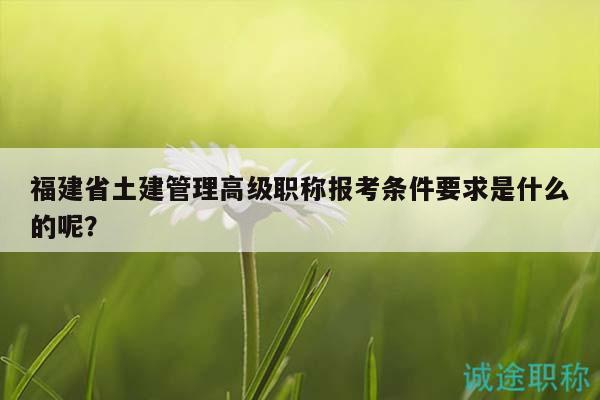 福建省土建管理高級(jí)職稱報(bào)考條件要求是什么的呢？