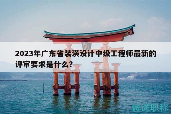 2023年廣東省裝潢設(shè)計中級工程師最新的評審要求是什么？