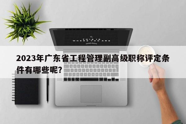 2023年廣東省工程管理副高級(jí)職稱評(píng)定條件有哪些呢？
