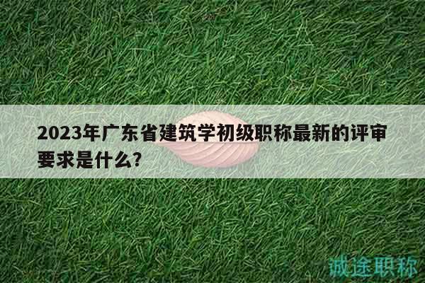 2023年廣東省建筑學(xué)初級職稱最新的評審要求是什么？