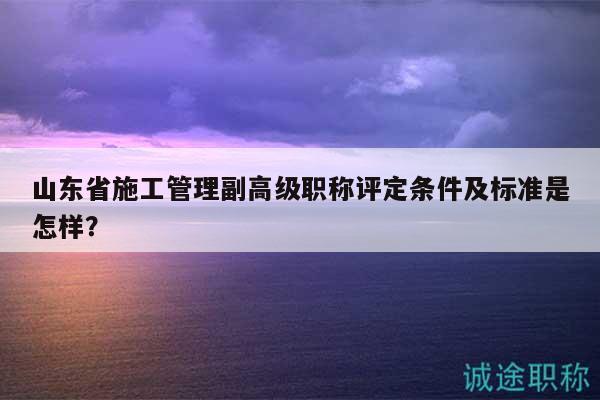 山東省施工管理副高級職稱評定條件及標(biāo)準(zhǔn)是怎樣？