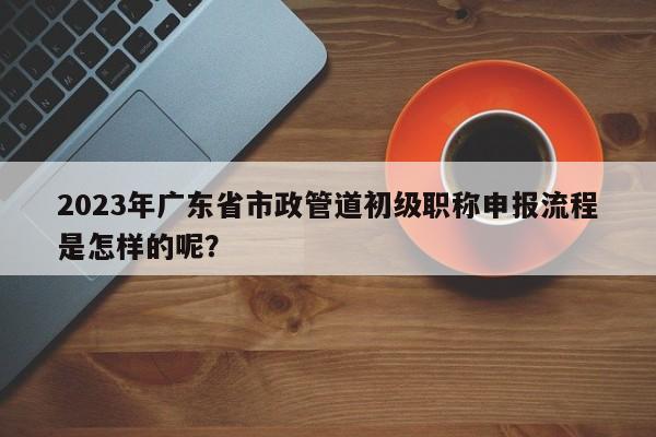 2023年廣東省市政管道初級職稱申報流程是怎樣的呢？