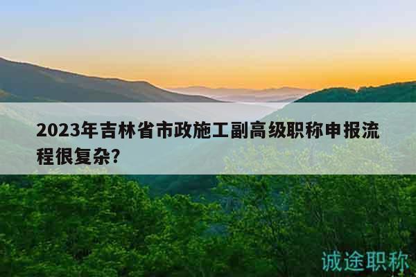 2023年吉林省市政施工副高級職稱申報流程很復(fù)雜？
