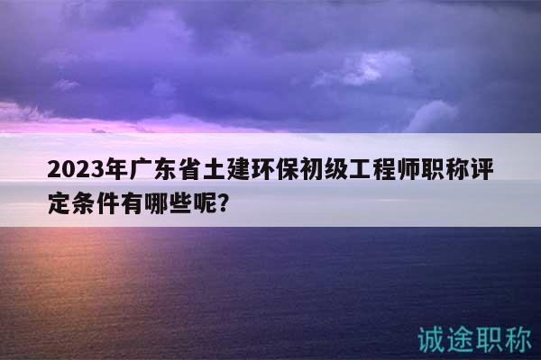 2023年廣東省土建環(huán)保初級工程師職稱評定條件有哪些呢？