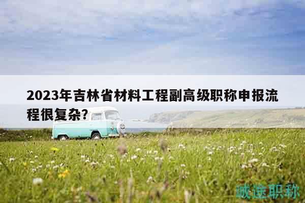 2023年吉林省材料工程副高級職稱申報流程很復(fù)雜？