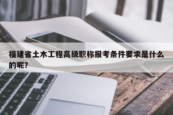 福建省土木工程高級職稱報(bào)考條件要求是什么的呢？